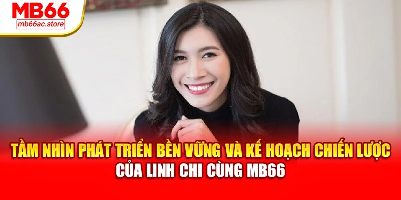 Linh Chi 3 Tầm nhìn phát triển bền vững và kế hoạch chiến lược của Linh Chi cùng MB66
